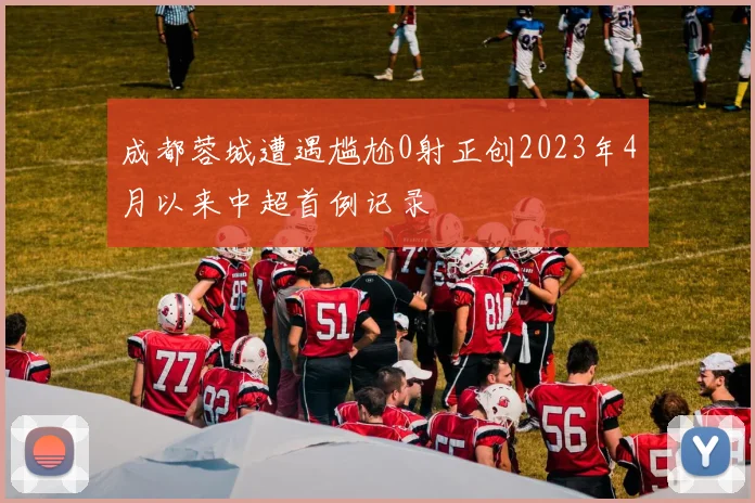 成都蓉城遭遇尴尬0射正创2023年4月以来中超首例记录