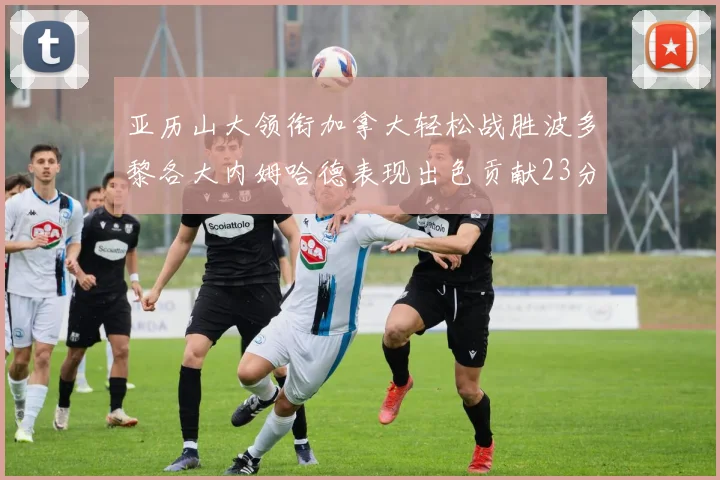 亚历山大领衔加拿大轻松战胜波多黎各大内姆哈德表现出色贡献23分