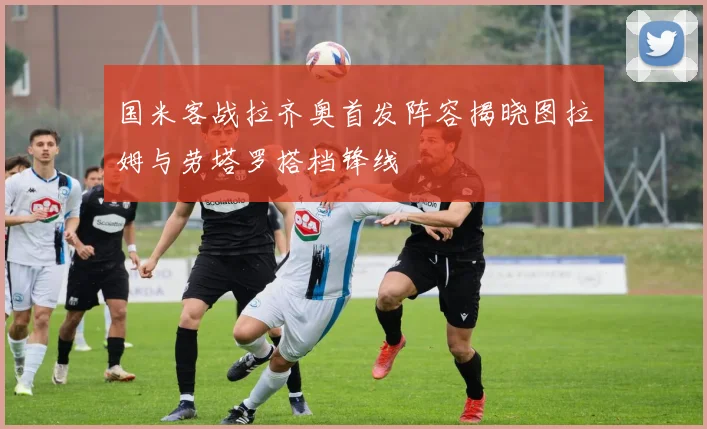国米客战拉齐奥首发阵容揭晓图拉姆与劳塔罗搭档锋线