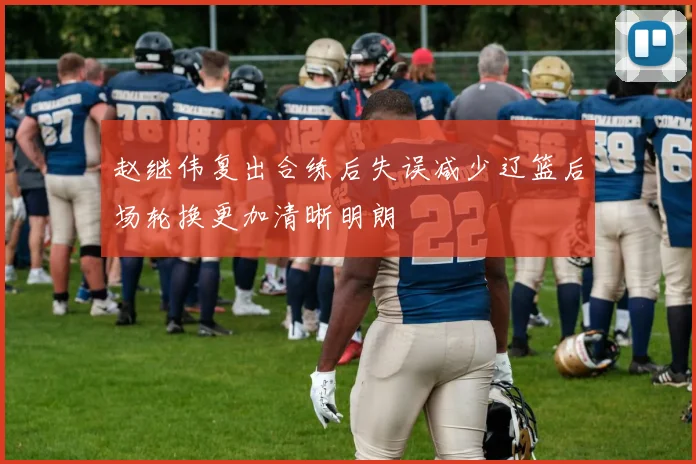 赵继伟复出合练后失误减少辽篮后场轮换更加清晰明朗
