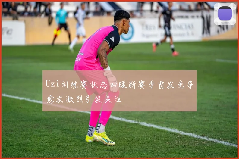 Uzi训练赛状态回暖新赛季首发竞争愈发激烈引发关注