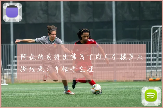 阿森纳或将出售马丁内利引援罗杰斯结束六年枪手生涯