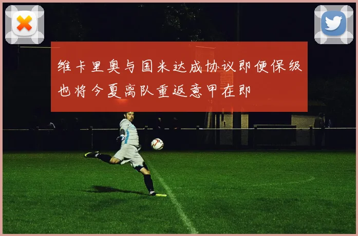 维卡里奥与国米达成协议即便保级也将今夏离队重返意甲在即