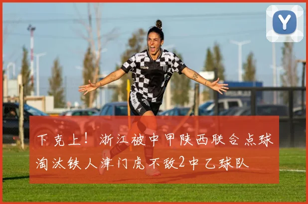 下克上！浙江被中甲陕西联合点球淘汰铁人津门虎不敌2中乙球队
