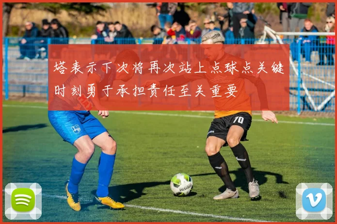 塔表示下次将再次站上点球点关键时刻勇于承担责任至关重要