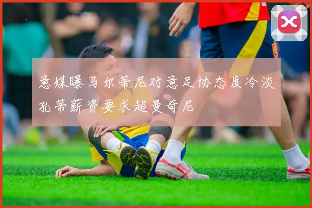 意媒曝马尔蒂尼对意足协态度冷淡孔蒂薪资要求超曼奇尼