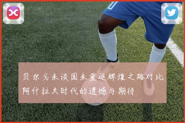 贝尔戈米谈国米重返辉煌之路对比阿什拉夫时代的遗憾与期待