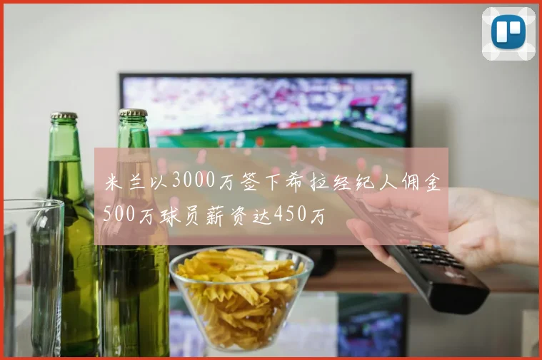 米兰以3000万签下希拉经纪人佣金500万球员薪资达450万