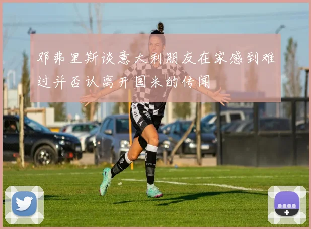 邓弗里斯谈意大利朋友在家感到难过并否认离开国米的传闻