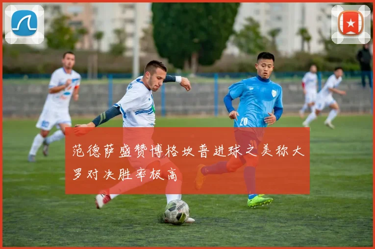 范德萨盛赞博格坎普进球之美称大罗对决胜率极高