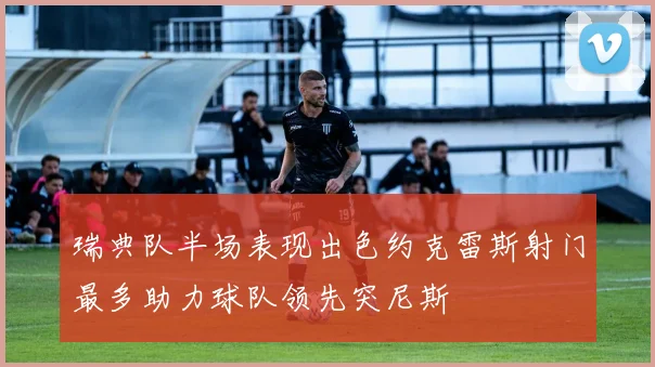 瑞典队半场表现出色约克雷斯射门最多助力球队领先突尼斯