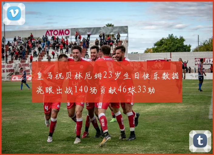 皇马祝贝林厄姆23岁生日快乐数据亮眼出战140场贡献46球33助