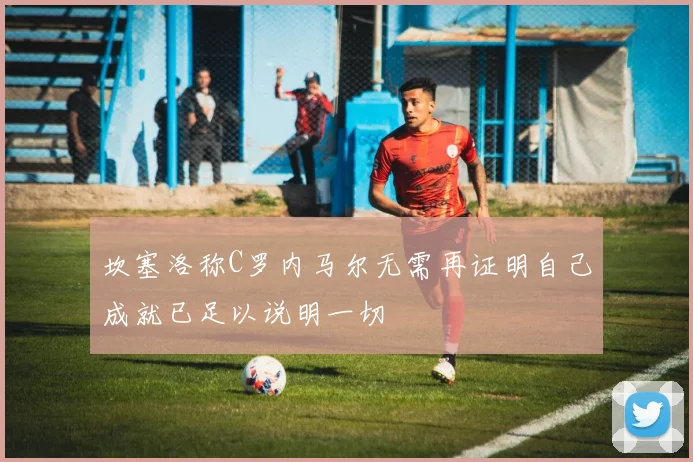 坎塞洛称C罗内马尔无需再证明自己成就已足以说明一切