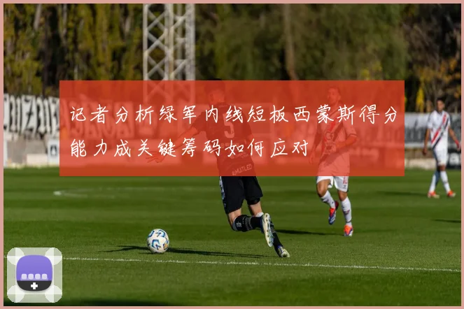 记者分析绿军内线短板西蒙斯得分能力成关键筹码如何应对