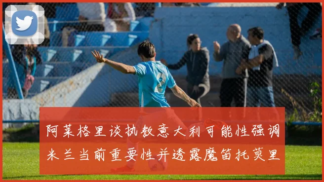 阿莱格里谈执教意大利可能性强调米兰当前重要性并透露魔笛托莫里缺阵消息