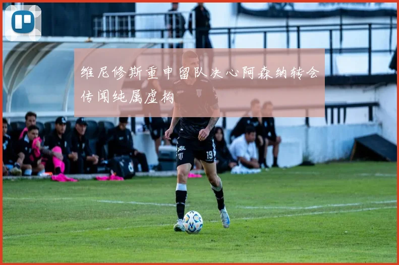 维尼修斯重申留队决心阿森纳转会传闻纯属虚构