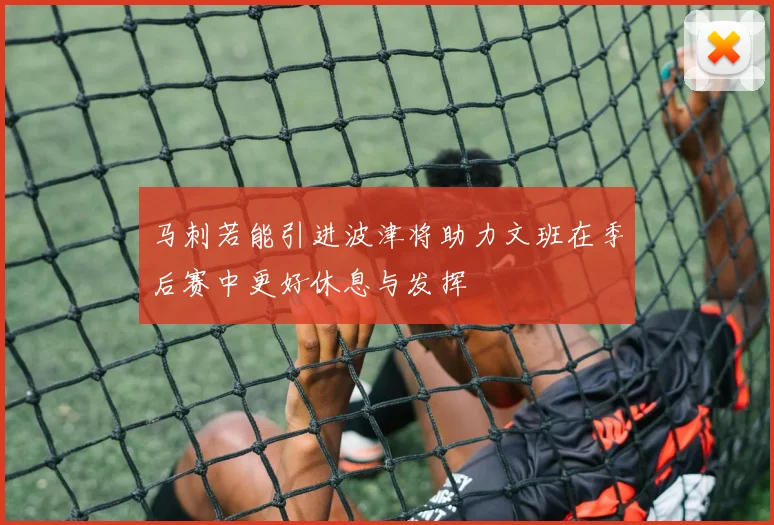 马刺若能引进波津将助力文班在季后赛中更好休息与发挥