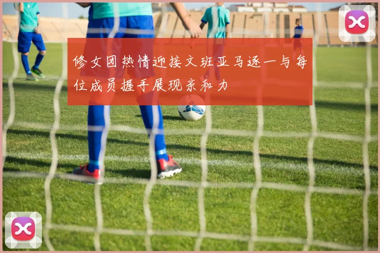 修女团热情迎接文班亚马逐一与每位成员握手展现亲和力