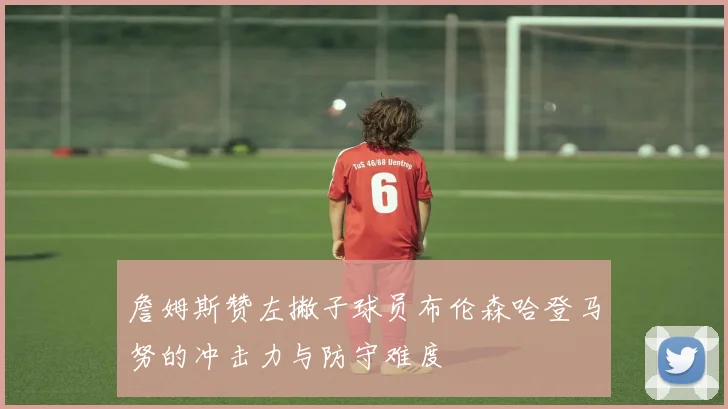 詹姆斯赞左撇子球员布伦森哈登马努的冲击力与防守难度
