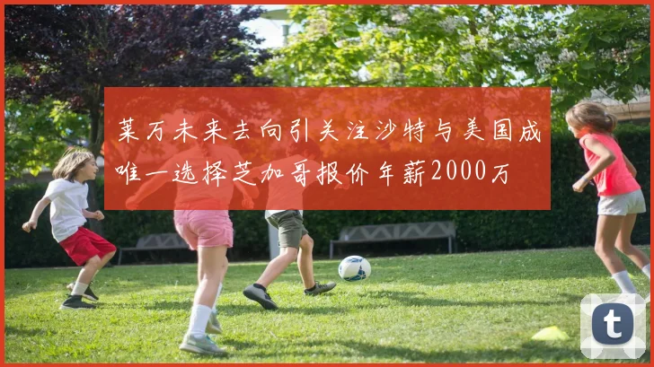 莱万未来去向引关注沙特与美国成唯一选择芝加哥报价年薪2000万